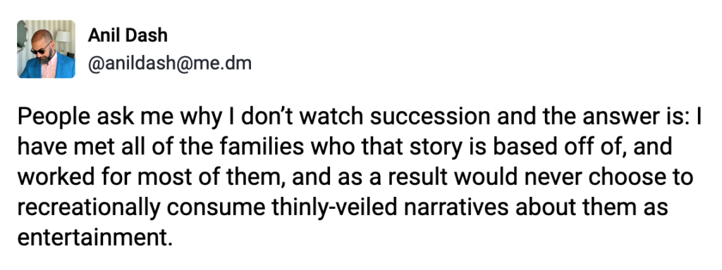 Post by Anil Dash. "People ask me why I don’t watch succession and the answer is: I have met all of the families who that story is based off of, and worked for most of them, and as a result would never choose to recreationally consume thinly-veiled narratives about them as entertainment." Posted on Apr 10, 2023 at 10:25 AM