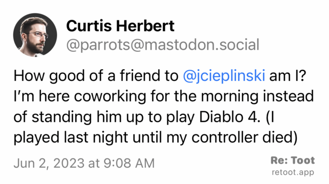 Post by Curtis Herbert. "How good of a friend to @jcieplinski am I? I’m here coworking for the morning instead of standing him up to play Diablo 4. (I played last night until my controller died)" Posted on Jun 2, 2023 at 9:08 AM